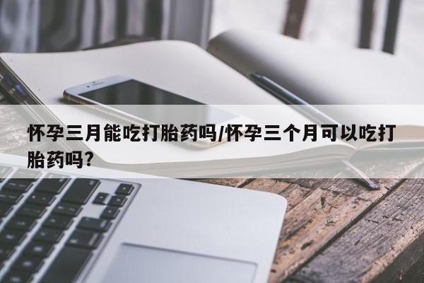 打胎药怎么购买怀孕三月能吃打胎药吗/怀孕三个月可以吃打胎药吗?