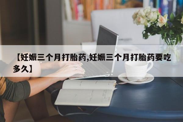 打胎药怎么购买【妊娠三个月打胎药,妊娠三个月打胎药要吃多久】
