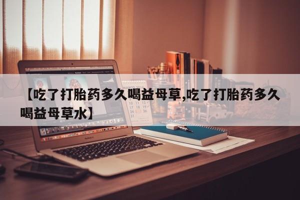 打胎药怎么购买【吃了打胎药多久喝益母草,吃了打胎药多久喝益母草水】