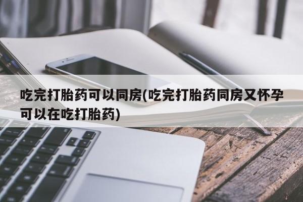 打胎药怎么购买吃完打胎药可以同房(吃完打胎药同房又怀孕可以在吃打胎药)
