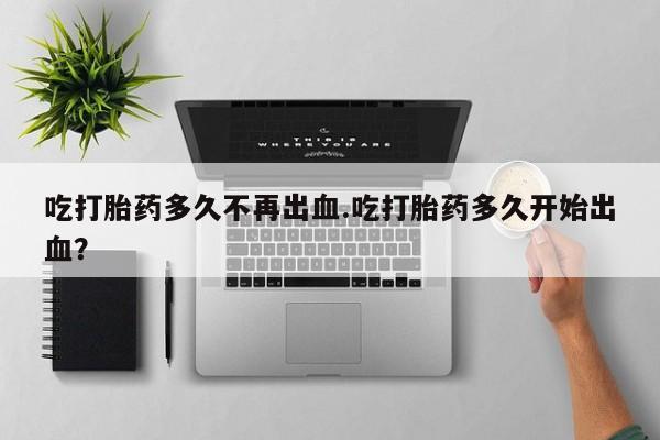 打胎药怎么购买吃打胎药多久不再出血.吃打胎药多久开始出血？