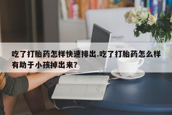 打胎药怎么购买吃了打胎药怎样快速排出.吃了打胎药怎么样有助于小孩掉出来？