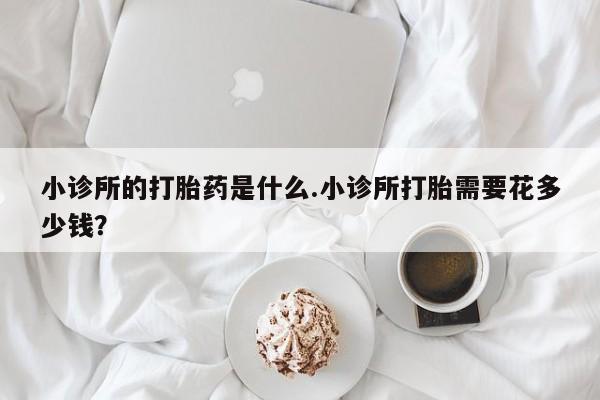 打胎药怎么购买小诊所的打胎药是什么.小诊所打胎需要花多少钱？