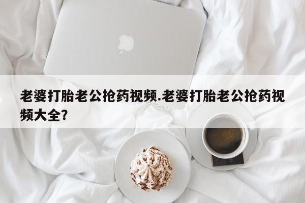 打胎药怎么购买老婆打胎老公抢药视频.老婆打胎老公抢药视频大全？
