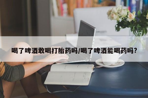 打胎药怎么购买喝了啤酒敢喝打胎药吗/喝了啤酒能喝药吗?