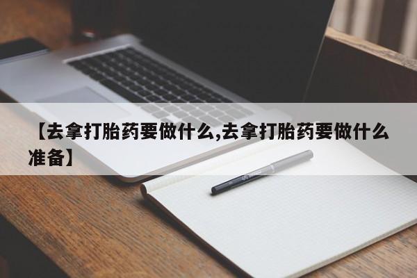 打胎药怎么购买【去拿打胎药要做什么,去拿打胎药要做什么准备】