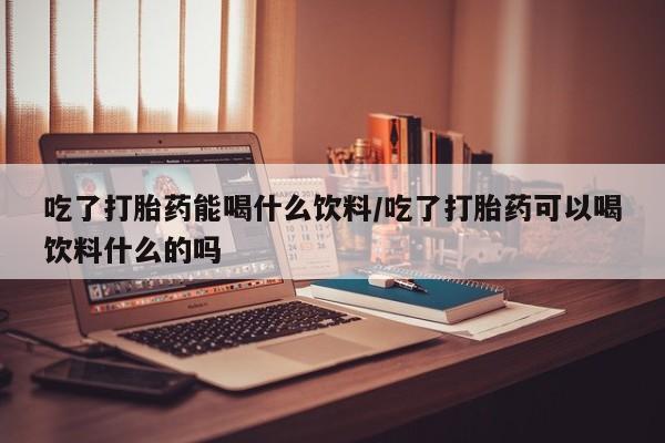 打胎药怎么购买吃了打胎药能喝什么饮料/吃了打胎药可以喝饮料什么的吗
