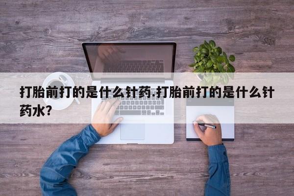 打胎药怎么购买打胎前打的是什么针药.打胎前打的是什么针药水？