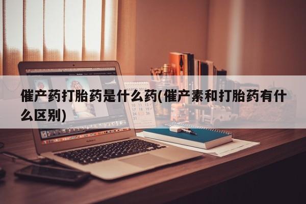 打胎药怎么购买催产药打胎药是什么药(催产素和打胎药有什么区别)