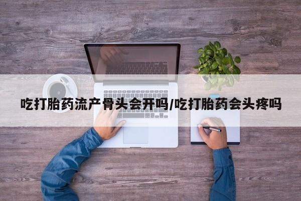 打胎药怎么购买吃打胎药流产骨头会开吗/吃打胎药会头疼吗