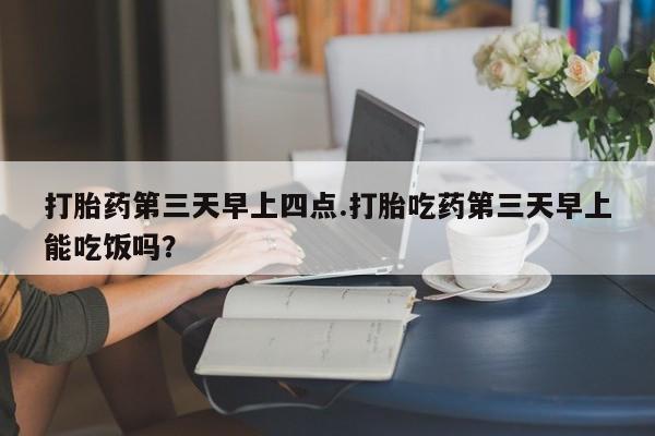 打胎药怎么购买打胎药第三天早上四点.打胎吃药第三天早上能吃饭吗？