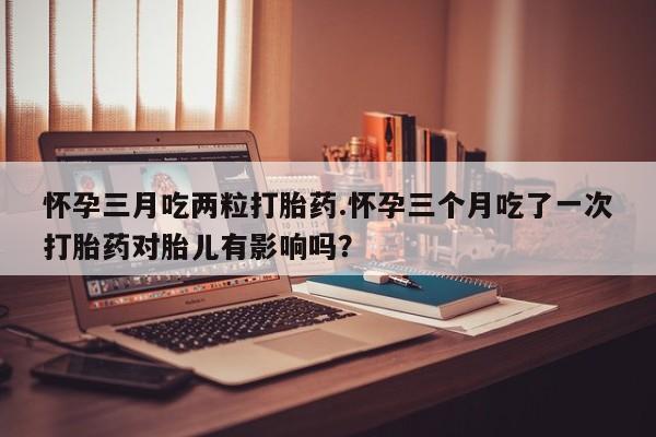 打胎药怎么购买怀孕三月吃两粒打胎药.怀孕三个月吃了一次打胎药对胎儿有影响吗？