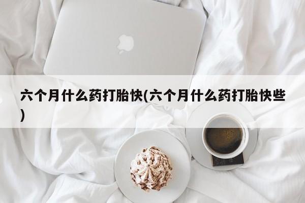 打胎药怎么购买六个月什么药打胎快(六个月什么药打胎快些)