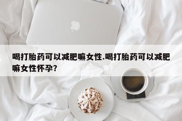 打胎药怎么购买喝打胎药可以减肥嘛女性.喝打胎药可以减肥嘛女性怀孕？