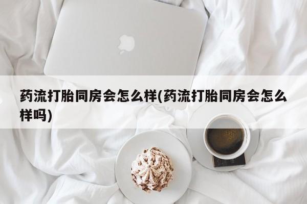 打胎药怎么购买药流打胎同房会怎么样(药流打胎同房会怎么样吗)