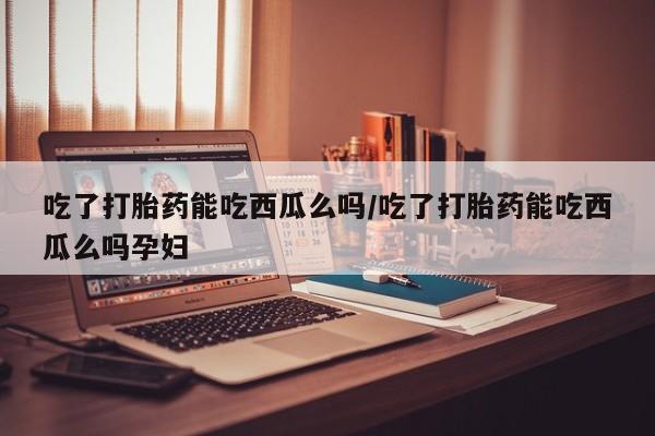 打胎药怎么购买吃了打胎药能吃西瓜么吗/吃了打胎药能吃西瓜么吗孕妇