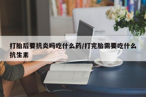 打胎药怎么购买打胎后要抗炎吗吃什么药/打完胎需要吃什么抗生素
