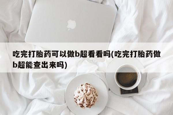 打胎药怎么购买吃完打胎药可以做b超看看吗(吃完打胎药做b超能查出来吗)