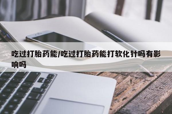 打胎药怎么购买吃过打胎药能/吃过打胎药能打软化针吗有影响吗