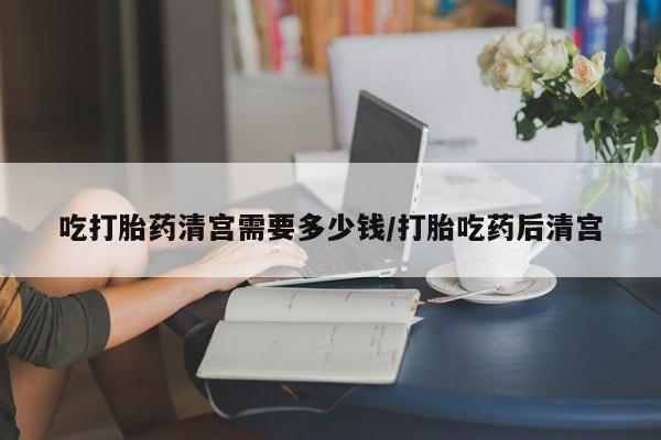 打胎药怎么购买吃打胎药清宫需要多少钱/打胎吃药后清宫