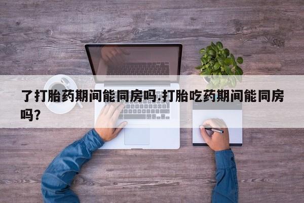 打胎药怎么购买了打胎药期间能同房吗.打胎吃药期间能同房吗？