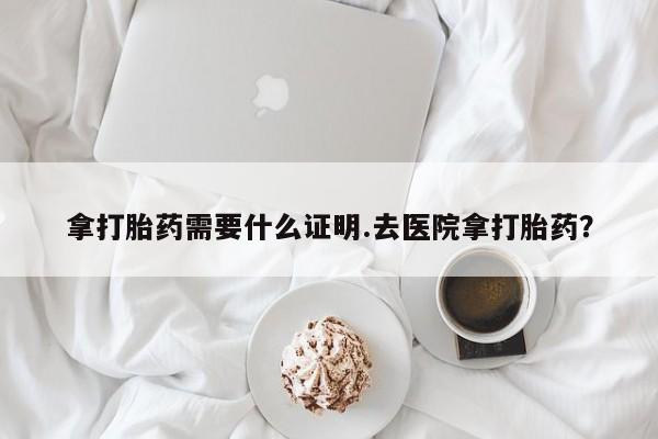 打胎药怎么购买拿打胎药需要什么证明.去医院拿打胎药？