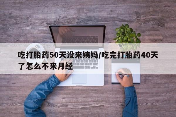 打胎药怎么购买吃打胎药50天没来姨妈/吃完打胎药40天了怎么不来月经