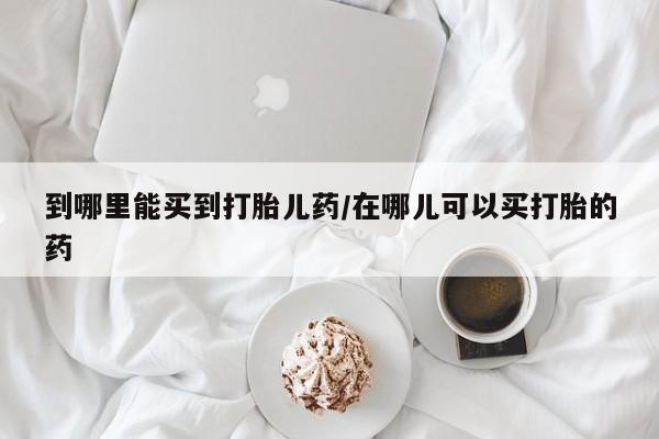 打胎药怎么购买到哪里能买到打胎儿药/在哪儿可以买打胎的药