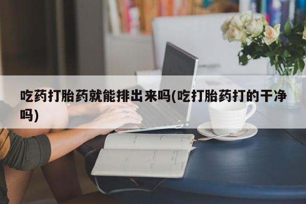 打胎药怎么购买吃药打胎药就能排出来吗(吃打胎药打的干净吗)