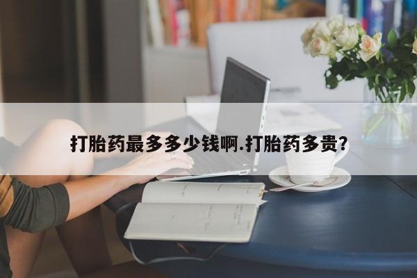 打胎药怎么购买打胎药最多多少钱啊.打胎药多贵？