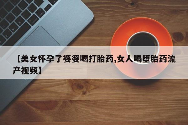 打胎药怎么购买【美女怀孕了婆婆喝打胎药,女人喝堕胎药流产视频】