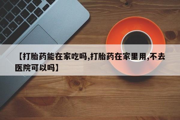 打胎药怎么购买【打胎药能在家吃吗,打胎药在家里用,不去医院可以吗】