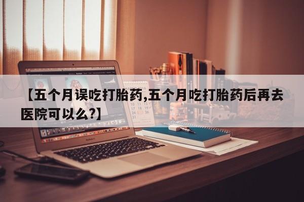 打胎药怎么购买【五个月误吃打胎药,五个月吃打胎药后再去医院可以么?】