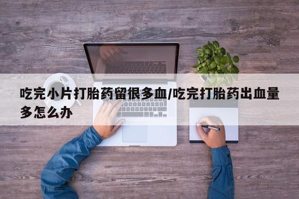 打胎药怎么购买吃完小片打胎药留很多血/吃完打胎药出血量多怎么办