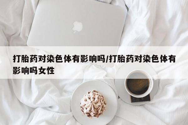 打胎药怎么购买打胎药对染色体有影响吗/打胎药对染色体有影响吗女性