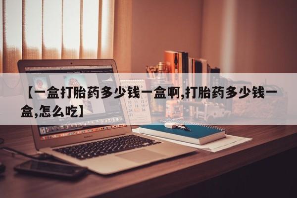 打胎药怎么购买【一盒打胎药多少钱一盒啊,打胎药多少钱一盒,怎么吃】