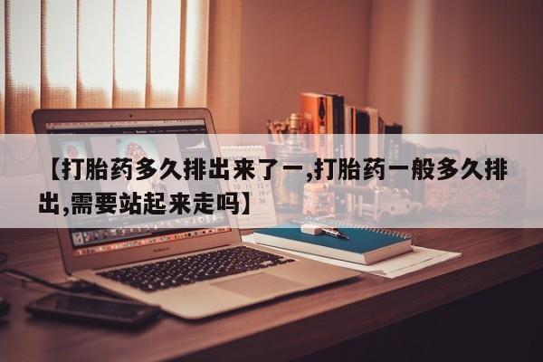 打胎药怎么购买【打胎药多久排出来了一,打胎药一般多久排出,需要站起来走吗】