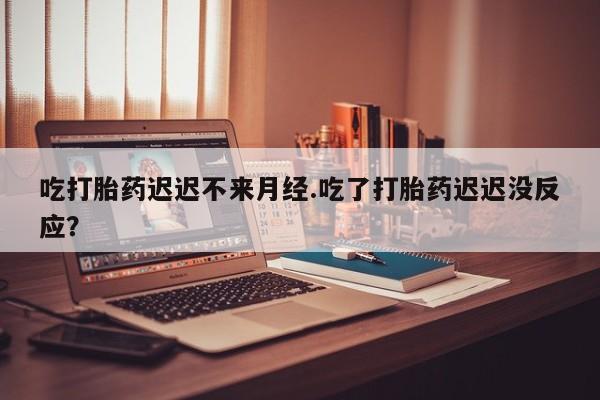 打胎药怎么购买吃打胎药迟迟不来月经.吃了打胎药迟迟没反应？