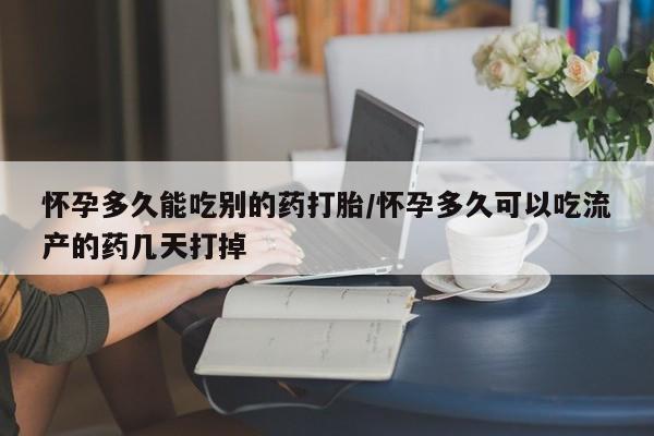 打胎药怎么购买怀孕多久能吃别的药打胎/怀孕多久可以吃流产的药几天打掉