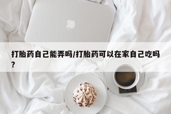 打胎药怎么购买打胎药自己能弄吗/打胎药可以在家自己吃吗?