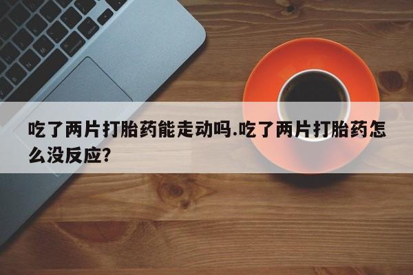 打胎药怎么购买吃了两片打胎药能走动吗.吃了两片打胎药怎么没反应？