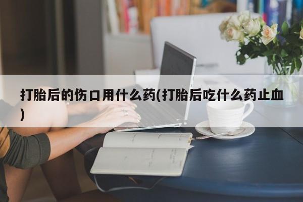 打胎药怎么购买打胎后的伤口用什么药(打胎后吃什么药止血)