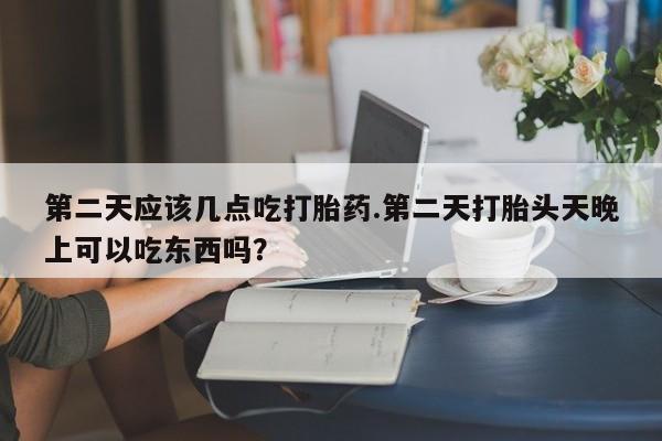 打胎药怎么购买第二天应该几点吃打胎药.第二天打胎头天晚上可以吃东西吗？