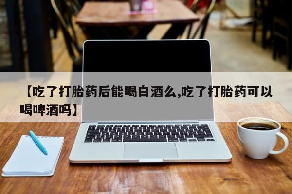 打胎药怎么购买【吃了打胎药后能喝白酒么,吃了打胎药可以喝啤酒吗】