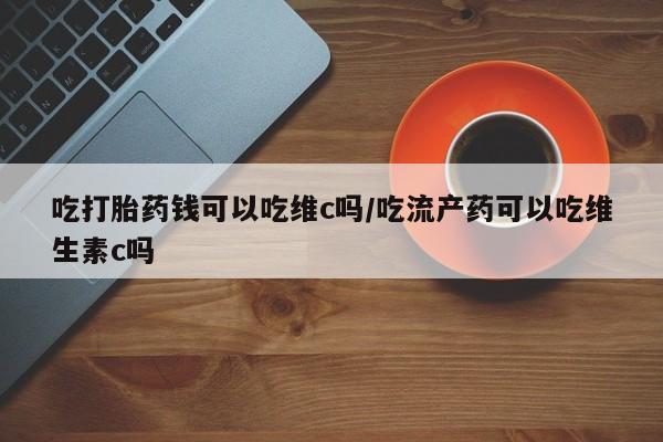 打胎药怎么购买吃打胎药钱可以吃维c吗/吃流产药可以吃维生素c吗