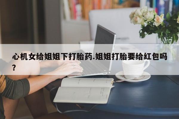 打胎药怎么购买心机女给姐姐下打胎药.姐姐打胎要给红包吗？