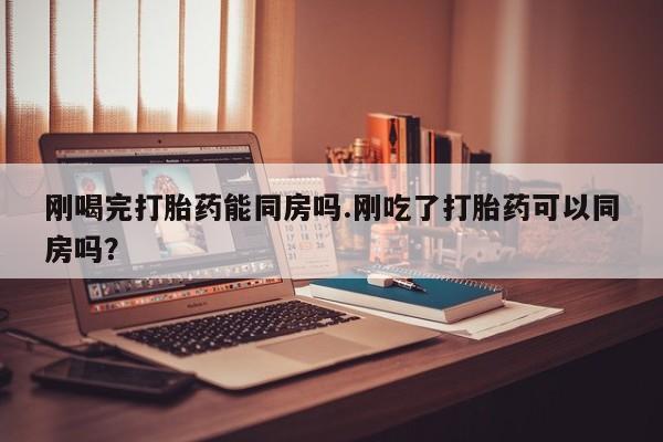 打胎药怎么购买刚喝完打胎药能同房吗.刚吃了打胎药可以同房吗？