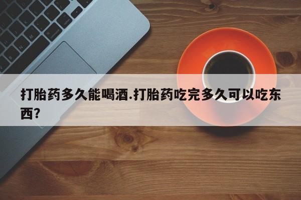 打胎药怎么购买打胎药多久能喝酒.打胎药吃完多久可以吃东西？