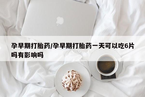 打胎药怎么购买孕早期打胎药/孕早期打胎药一天可以吃6片吗有影响吗