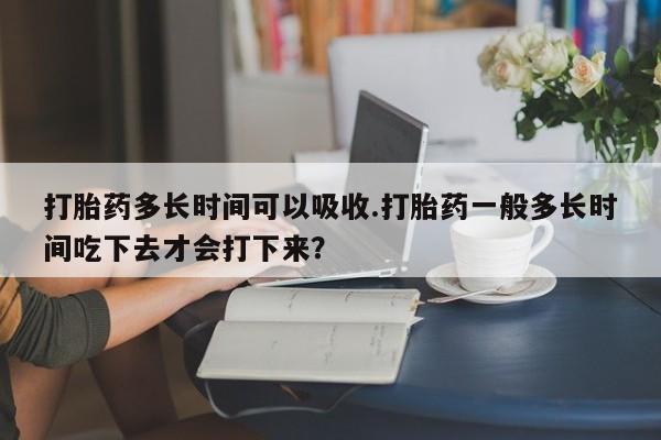 打胎药怎么购买打胎药多长时间可以吸收.打胎药一般多长时间吃下去才会打下来？